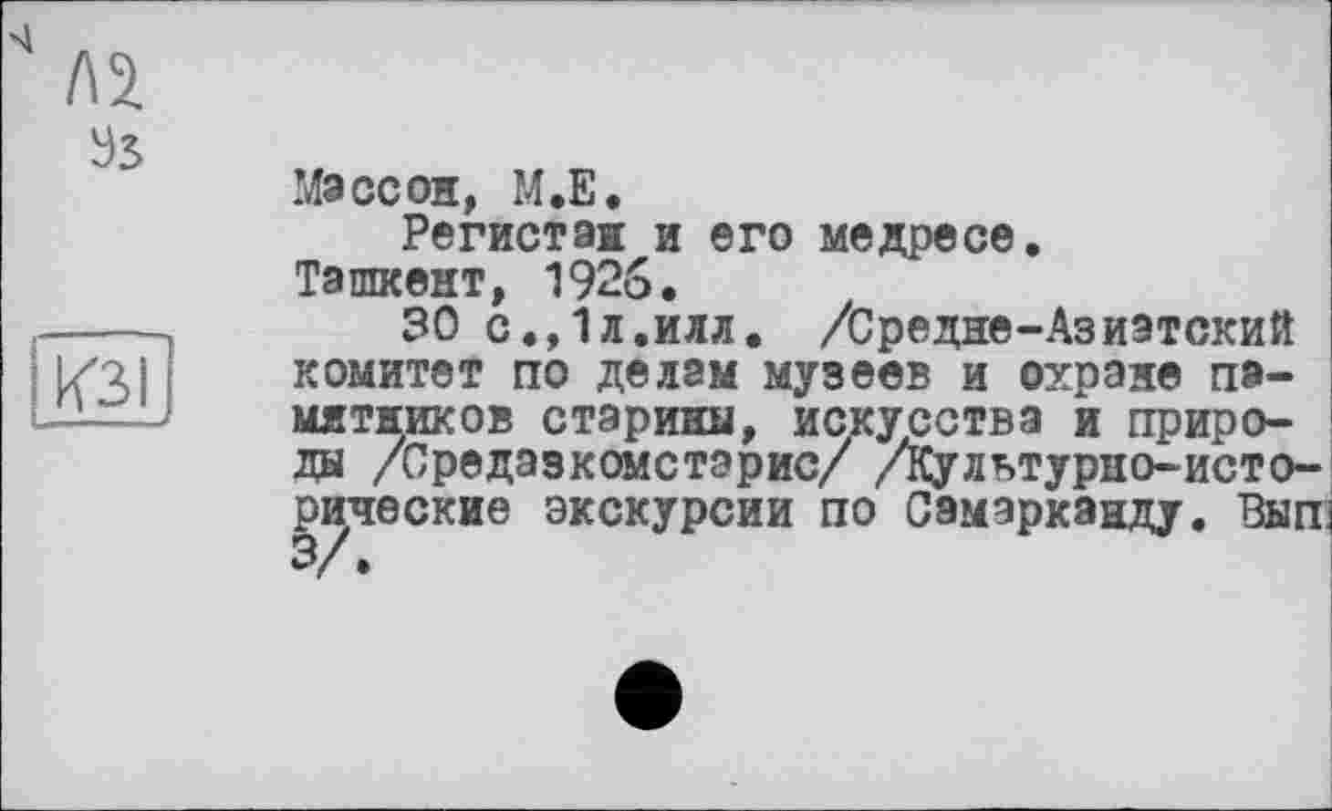 ﻿Л2
Эв
О .
Массон, М.Е.
Регистаж и ©го медресе.
Ташкент, 1926.
30 с.,1л,илл. /Средне-Азиатский комитет по делам музеев и охране памятников старины, искусства и природы /Средазкомстэрис/ /Культурно-исторические экскурсии по Самарканду. Вып' 3/.